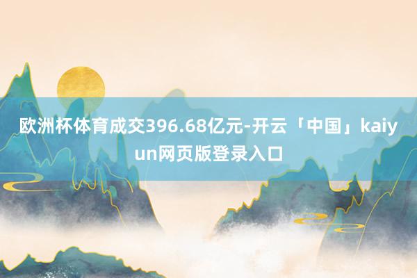 欧洲杯体育成交396.68亿元-开云「中国」kaiyun网页版登录入口
