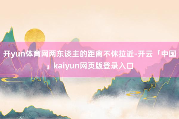 开yun体育网两东谈主的距离不休拉近-开云「中国」kaiyun网页版登录入口