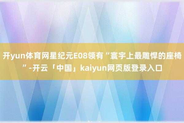 开yun体育网星纪元E08领有“寰宇上最雕悍的座椅”-开云「中国」kaiyun网页版登录入口