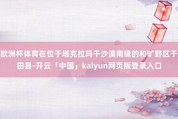 欧洲杯体育在位于塔克拉玛干沙漠南缘的和旷野区于田县-开云「中国」kaiyun网页版登录入口