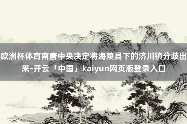 欧洲杯体育南唐中央决定将海陵县下的济川镇分歧出来-开云「中国」kaiyun网页版登录入口