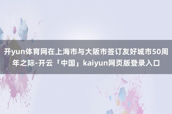 开yun体育网在上海市与大阪市签订友好城市50周年之际-开云「中国」kaiyun网页版登录入口