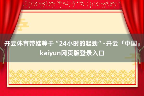 开云体育带娃等于“24小时的起劲”-开云「中国」kaiyun网页版登录入口