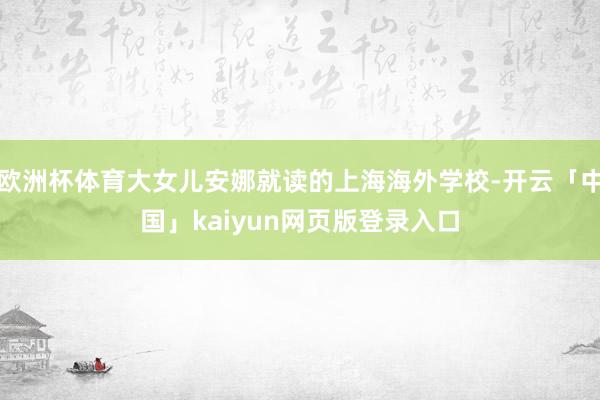 欧洲杯体育大女儿安娜就读的上海海外学校-开云「中国」kaiyun网页版登录入口