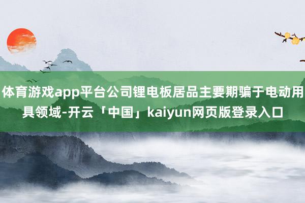 体育游戏app平台公司锂电板居品主要期骗于电动用具领域-开云「中国」kaiyun网页版登录入口