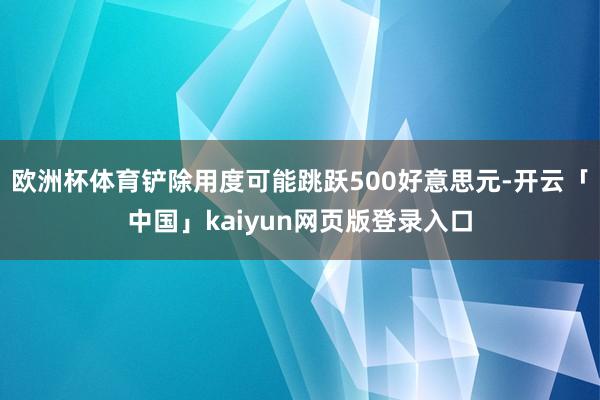 欧洲杯体育铲除用度可能跳跃500好意思元-开云「中国」kaiyun网页版登录入口