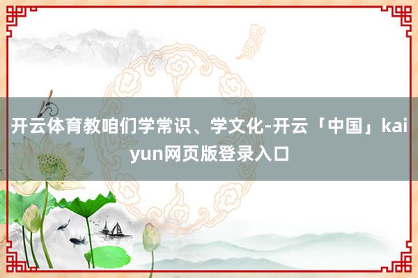 开云体育教咱们学常识、学文化-开云「中国」kaiyun网页版登录入口