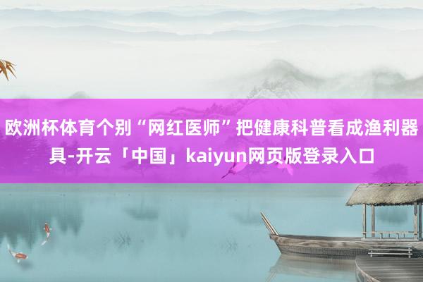 欧洲杯体育个别“网红医师”把健康科普看成渔利器具-开云「中国」kaiyun网页版登录入口