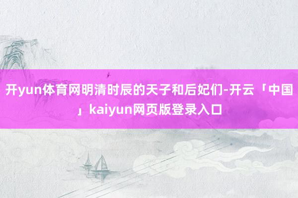 开yun体育网明清时辰的天子和后妃们-开云「中国」kaiyun网页版登录入口