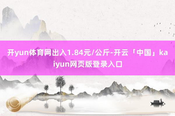 开yun体育网出入1.84元/公斤-开云「中国」kaiyun网页版登录入口