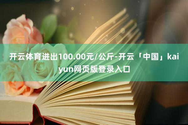 开云体育进出100.00元/公斤-开云「中国」kaiyun网页版登录入口