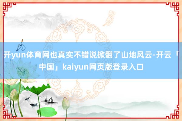 开yun体育网也真实不错说掀翻了山地风云-开云「中国」kaiyun网页版登录入口