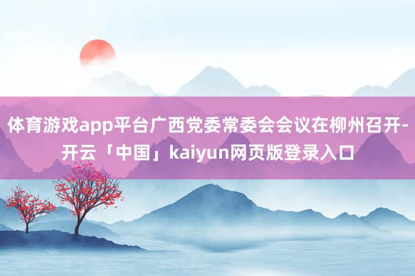 体育游戏app平台广西党委常委会会议在柳州召开-开云「中国」kaiyun网页版登录入口