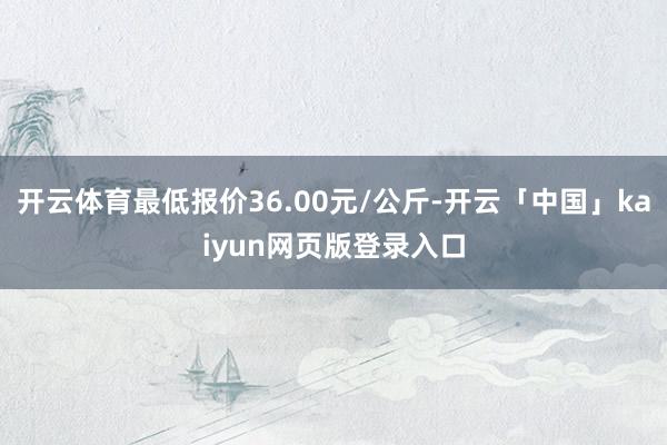 开云体育最低报价36.00元/公斤-开云「中国」kaiyun网页版登录入口