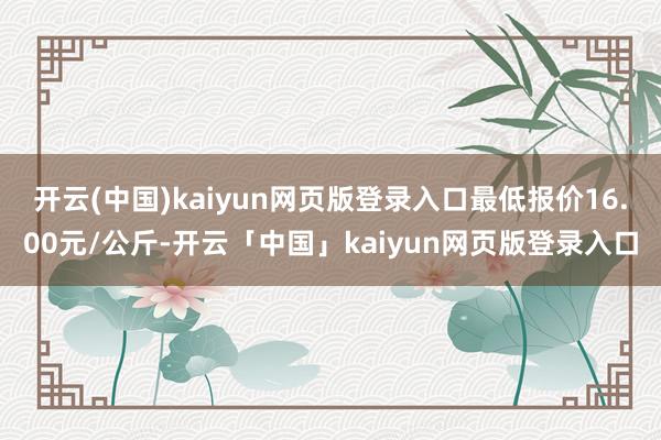 开云(中国)kaiyun网页版登录入口最低报价16.00元/公斤-开云「中国」kaiyun网页版登录入口