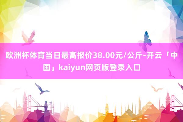 欧洲杯体育当日最高报价38.00元/公斤-开云「中国」kaiyun网页版登录入口