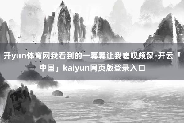 开yun体育网我看到的一幕幕让我嗟叹颇深-开云「中国」kaiyun网页版登录入口