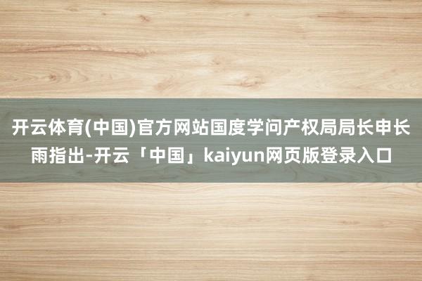 开云体育(中国)官方网站　　国度学问产权局局长申长雨指出-开云「中国」kaiyun网页版登录入口